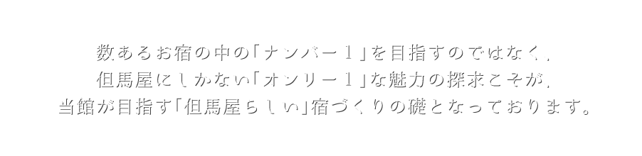 数あるお宿の中の「ナンバー１」を目指すのではなく、但馬屋にしかない「オンリー１」な魅力の探求こそが、当館が目指す「但馬屋らしい」宿づくりの礎となっております。